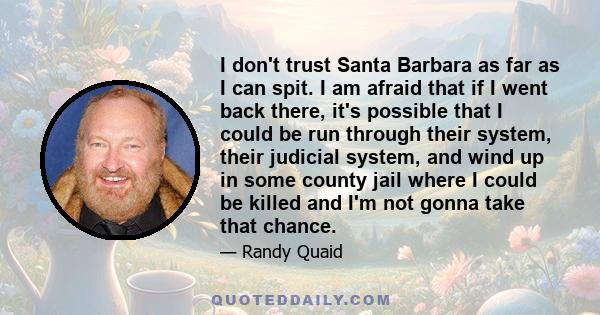 I don't trust Santa Barbara as far as I can spit. I am afraid that if I went back there, it's possible that I could be run through their system, their judicial system, and wind up in some county jail where I could be