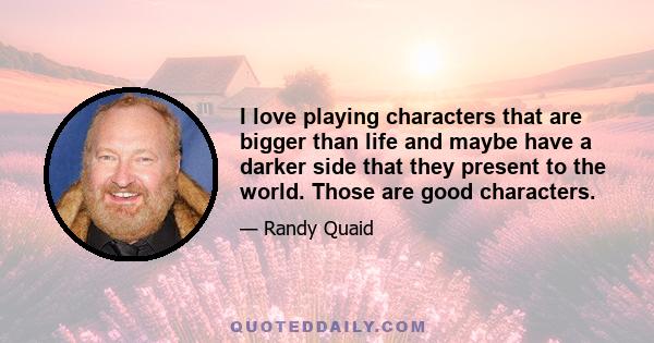 I love playing characters that are bigger than life and maybe have a darker side that they present to the world. Those are good characters.