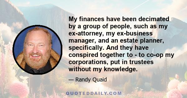 My finances have been decimated by a group of people, such as my ex-attorney, my ex-business manager, and an estate planner, specifically. And they have conspired together to - to co-op my corporations, put in trustees