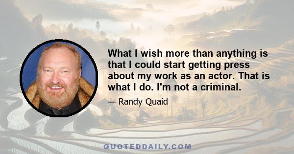 What I wish more than anything is that I could start getting press about my work as an actor. That is what I do. I'm not a criminal.