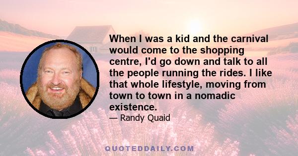 When I was a kid and the carnival would come to the shopping centre, I'd go down and talk to all the people running the rides. I like that whole lifestyle, moving from town to town in a nomadic existence.