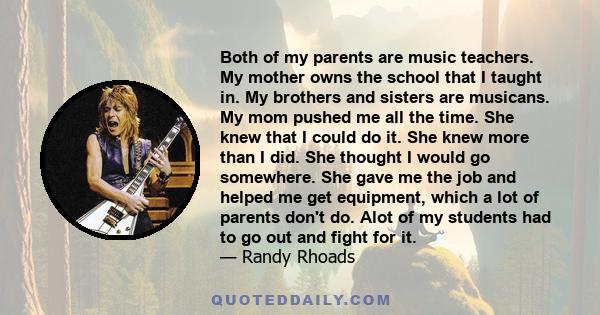 Both of my parents are music teachers. My mother owns the school that I taught in. My brothers and sisters are musicans. My mom pushed me all the time. She knew that I could do it. She knew more than I did. She thought