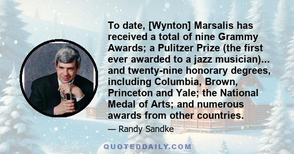 To date, [Wynton] Marsalis has received a total of nine Grammy Awards; a Pulitzer Prize (the first ever awarded to a jazz musician)... and twenty-nine honorary degrees, including Columbia, Brown, Princeton and Yale; the 