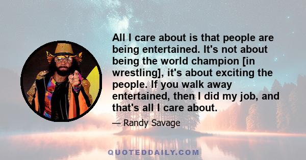 All I care about is that people are being entertained. It's not about being the world champion [in wrestling], it's about exciting the people. If you walk away entertained, then I did my job, and that's all I care about.