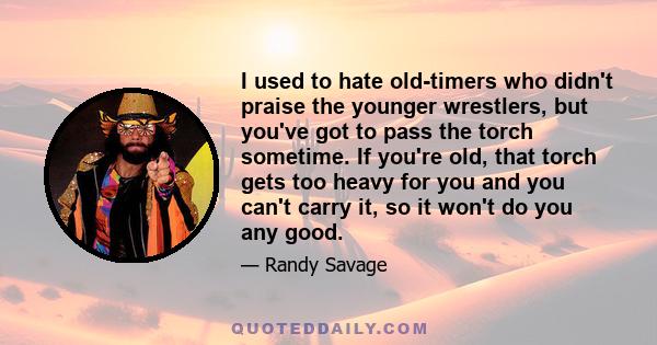 I used to hate old-timers who didn't praise the younger wrestlers, but you've got to pass the torch sometime. If you're old, that torch gets too heavy for you and you can't carry it, so it won't do you any good.