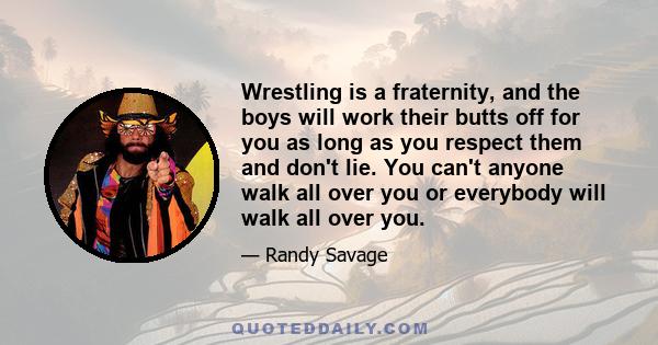 Wrestling is a fraternity, and the boys will work their butts off for you as long as you respect them and don't lie. You can't anyone walk all over you or everybody will walk all over you.