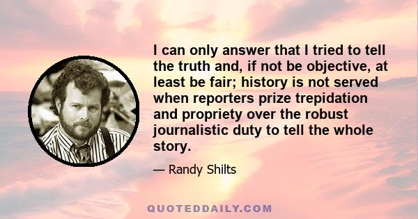 I can only answer that I tried to tell the truth and, if not be objective, at least be fair; history is not served when reporters prize trepidation and propriety over the robust journalistic duty to tell the whole story.