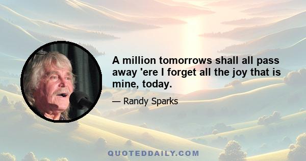 A million tomorrows shall all pass away 'ere I forget all the joy that is mine, today.