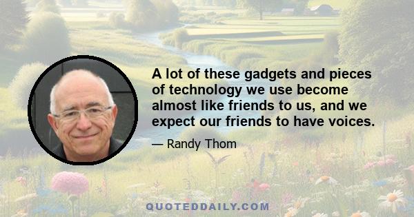 A lot of these gadgets and pieces of technology we use become almost like friends to us, and we expect our friends to have voices.