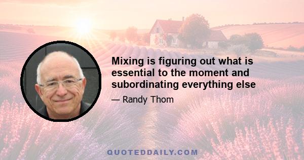 Mixing is figuring out what is essential to the moment and subordinating everything else