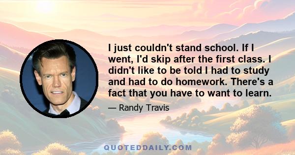 I just couldn't stand school. If I went, I'd skip after the first class. I didn't like to be told I had to study and had to do homework. There's a fact that you have to want to learn.