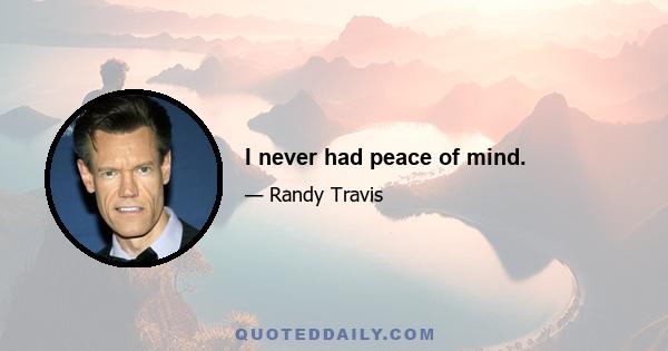 I never had peace of mind.