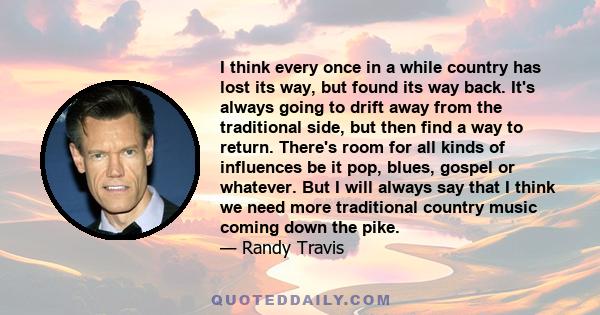 I think every once in a while country has lost its way, but found its way back. It's always going to drift away from the traditional side, but then find a way to return. There's room for all kinds of influences be it