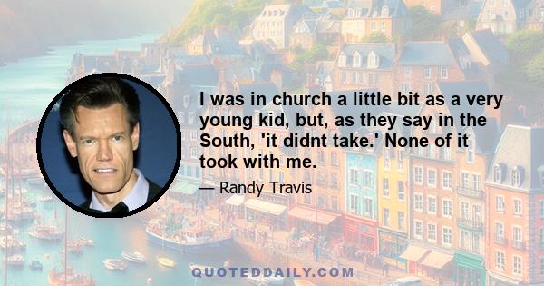 I was in church a little bit as a very young kid, but, as they say in the South, 'it didnt take.' None of it took with me.