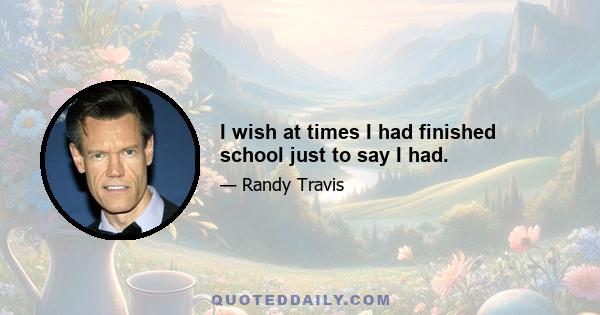 I wish at times I had finished school just to say I had.