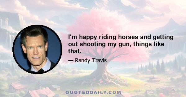 I'm happy riding horses and getting out shooting my gun, things like that.