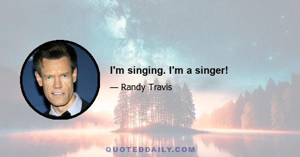 I'm singing. I'm a singer!