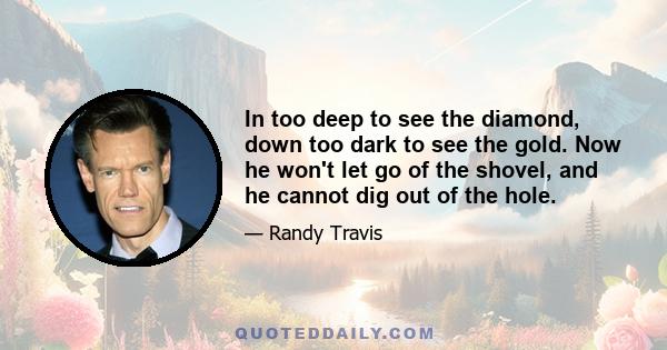 In too deep to see the diamond, down too dark to see the gold. Now he won't let go of the shovel, and he cannot dig out of the hole.