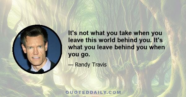 It's not what you take when you leave this world behind you. It's what you leave behind you when you go.