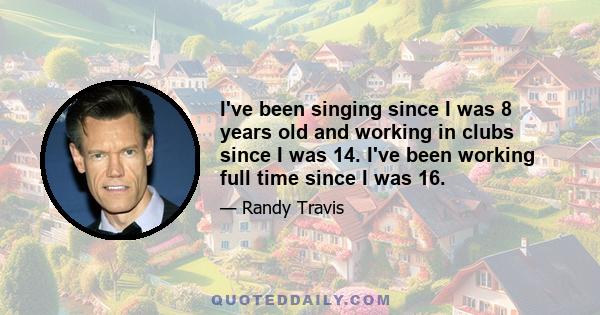 I've been singing since I was 8 years old and working in clubs since I was 14. I've been working full time since I was 16.