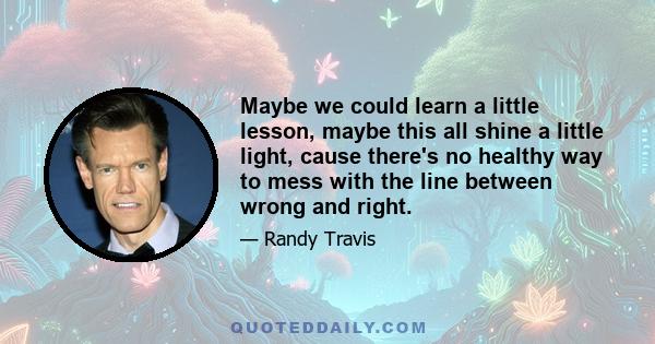 Maybe we could learn a little lesson, maybe this all shine a little light, cause there's no healthy way to mess with the line between wrong and right.