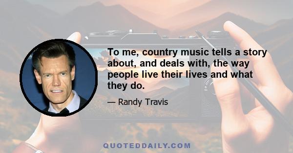 To me, country music tells a story about, and deals with, the way people live their lives and what they do.