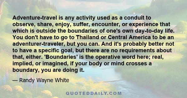 Adventure-travel is any activity used as a conduit to observe, share, enjoy, suffer, encounter, or experience that which is outside the boundaries of one's own day-to-day life. You don't have to go to Thailand or