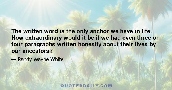 The written word is the only anchor we have in life. How extraordinary would it be if we had even three or four paragraphs written honestly about their lives by our ancestors?