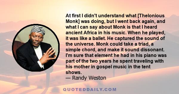 At first I didn't understand what [Thelonious Monk] was doing, but I went back again, and what I can say about Monk is that I heard ancient Africa in his music. When he played, it was like a ballet. He captured the