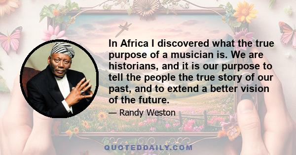 In Africa I discovered what the true purpose of a musician is. We are historians, and it is our purpose to tell the people the true story of our past, and to extend a better vision of the future.