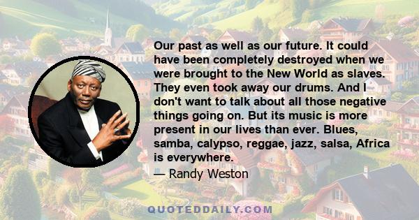 Our past as well as our future. It could have been completely destroyed when we were brought to the New World as slaves. They even took away our drums. And I don't want to talk about all those negative things going on.