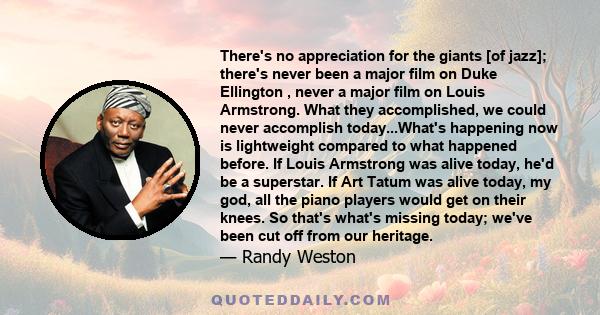 There's no appreciation for the giants [of jazz]; there's never been a major film on Duke Ellington , never a major film on Louis Armstrong. What they accomplished, we could never accomplish today...What's happening now 