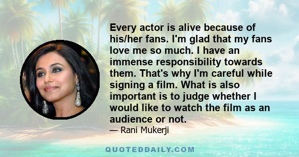 Every actor is alive because of his/her fans. I'm glad that my fans love me so much. I have an immense responsibility towards them. That's why I'm careful while signing a film. What is also important is to judge whether 