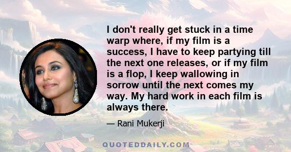 I don't really get stuck in a time warp where, if my film is a success, I have to keep partying till the next one releases, or if my film is a flop, I keep wallowing in sorrow until the next comes my way. My hard work