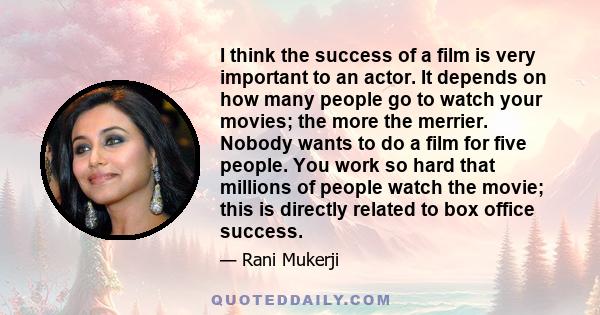 I think the success of a film is very important to an actor. It depends on how many people go to watch your movies; the more the merrier. Nobody wants to do a film for five people. You work so hard that millions of