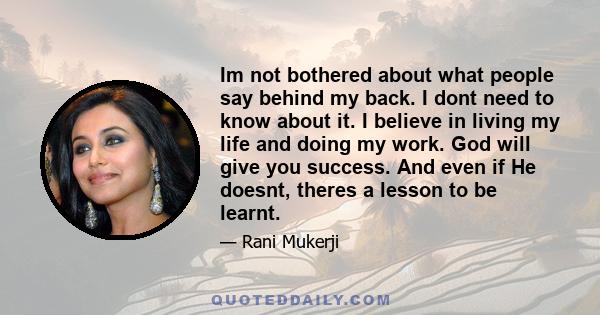 Im not bothered about what people say behind my back. I dont need to know about it. I believe in living my life and doing my work. God will give you success. And even if He doesnt, theres a lesson to be learnt.