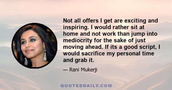 Not all offers I get are exciting and inspiring. I would rather sit at home and not work than jump into mediocrity for the sake of just moving ahead. If its a good script, I would sacrifice my personal time and grab it.