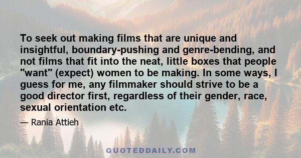 To seek out making films that are unique and insightful, boundary-pushing and genre-bending, and not films that fit into the neat, little boxes that people want (expect) women to be making. In some ways, I guess for me, 