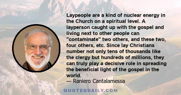 Laypeople are a kind of nuclear energy in the Church on a spiritual level. A layperson caught up with the gospel and living next to other people can contaminate two others, and these two, four others, etc. Since lay