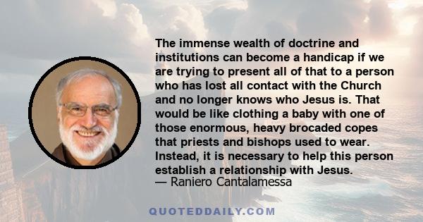 The immense wealth of doctrine and institutions can become a handicap if we are trying to present all of that to a person who has lost all contact with the Church and no longer knows who Jesus is. That would be like