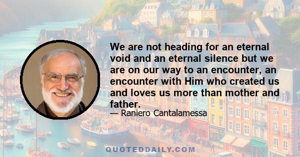 We are not heading for an eternal void and an eternal silence but we are on our way to an encounter, an encounter with Him who created us and loves us more than mother and father.