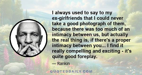 I always used to say to my ex-girlfriends that I could never take a good photograph of them, because there was too much of an intimacy between us, but actually the real thing is, if there's a proper intimacy between