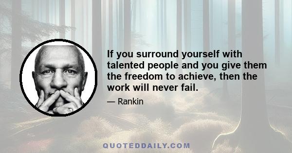 If you surround yourself with talented people and you give them the freedom to achieve, then the work will never fail.