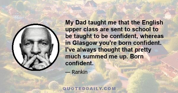 My Dad taught me that the English upper class are sent to school to be taught to be confident, whereas in Glasgow you're born confident. I've always thought that pretty much summed me up. Born confident.