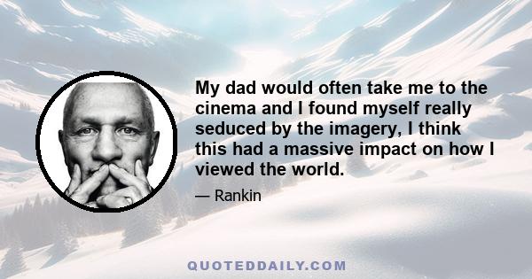 My dad would often take me to the cinema and I found myself really seduced by the imagery, I think this had a massive impact on how I viewed the world.