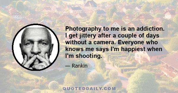 Photography to me is an addiction. I get jittery after a couple of days without a camera. Everyone who knows me says I'm happiest when I'm shooting.