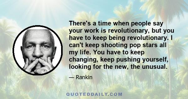 There's a time when people say your work is revolutionary, but you have to keep being revolutionary. I can't keep shooting pop stars all my life. You have to keep changing, keep pushing yourself, looking for the new,