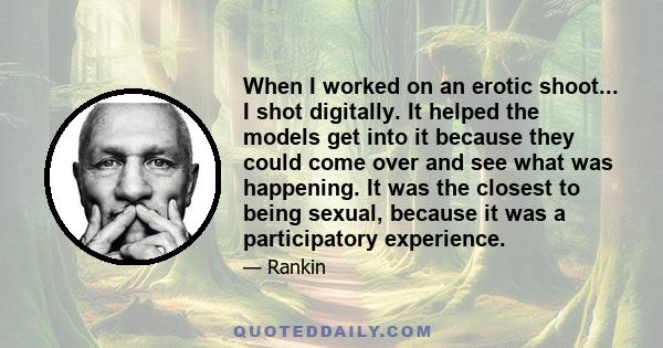 When I worked on an erotic shoot... I shot digitally. It helped the models get into it because they could come over and see what was happening. It was the closest to being sexual, because it was a participatory