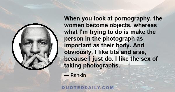 When you look at pornography, the women become objects, whereas what I'm trying to do is make the person in the photograph as important as their body. And obviously, I like tits and arse, because I just do. I like the