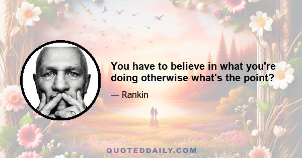 You have to believe in what you're doing otherwise what's the point?